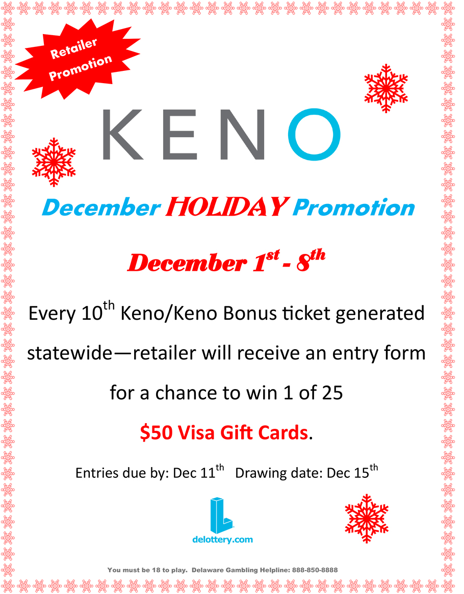 Retailer Promotion. KENO December HOLIDAY Promotion. December 1st - 8th. Every 10th Keno/Keno Bonus ticket generated statewide retailer will receive an entry form for a chance to win 1 of 25
$50 Visa Gift Cards. Entries due by: Dec 11th Drawing date: Dec 15th You must be 18 to play. Delaware Gambling Helpline: 888-850-8888