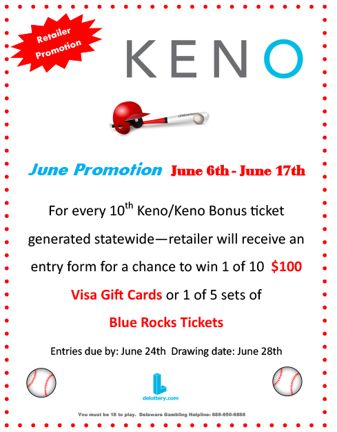 Retailer Promotion. KENO. June Promotion. June 6th - June 17th. For every 10th KENO/KENO Bonus ticket generated statewide—retailer will receive an entry form for a chance to win 1 of 10 $100 Visa Gift Cards or 1 of 5 sets of Blue Rocks Tickets. Entries due by: June 24th Drawing date: June 28th. delottery.com. Must be 18 to play. Delaware Gambling Helpline: 888-850-8888.