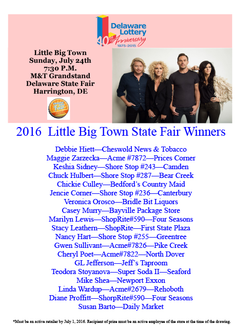 Little Big Town, Sunday, July 24th 7:30 P.M. M and T Grandstand Delaware State Fair Harrington, DE. 2016 Little Big Town State Fair Winners: Debbie Hiett?Cheswold News and Tobacco, Maggie Zarzecka?Acme 7872?Prices Corner, Keshia Sidney?Shore Stop 243?Camden, Chuck Hulbert?Shore Stop 287?Bear Creek, Chickie Culley?Bedford?s Country Maid, Jencie Corner?Shore Stop 236?Canterbury, Veronica Orosco?Bridle Bit Liquors, Casey Murry?Bayville Package Store, Marilyn Lewis?ShopRite 590?Four Seasons, Stacy Leathern?ShopRite?First State Plaza, Nancy Hart?Shore Stop 255?Greentree, Gwen Sullivant?Acme 7826?Pike Creek, Cheryl Poet?Acme 7822?North Dover, GL Jefferson?Jeffs Taproom, Teodora Stoyanova?Super Soda II?Seaford, Mike Shea?Newport Exxon, Linda Wardup?Acme 2679?Rehoboth, Diane Proffitt?ShorpRite 590?Four Seasons, Susan Barto?Daily Market, Delaware Lottery Games. Must be an active retailer by July 1, 2016. Recipient of prize must be an active employee of the store at the time of the drawing.